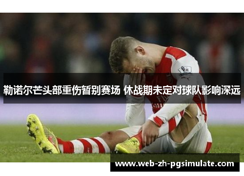 勒诺尔芒头部重伤暂别赛场 休战期未定对球队影响深远 勒诺尔芒头部重伤暂别赛场 休战期未定对球队影响深远