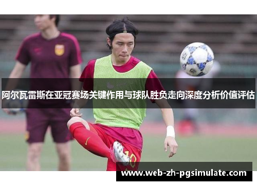 阿尔瓦雷斯在亚冠赛场关键作用与球队胜负走向深度分析价值评估