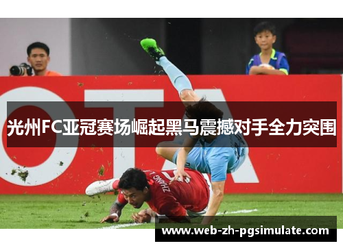 光州FC亚冠赛场崛起黑马震撼对手全力突围 光州FC亚冠赛场崛起黑马震撼对手全力突围